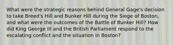 What were the strategic reasons behind General Gage's decision to take Breed's Hill and Bunker Hill during the Siege of Boston, and what were the outcomes of the Battle of Bunker Hill? How did King George III and the British Parliament respond to the escalating conflict and the situation in Boston?