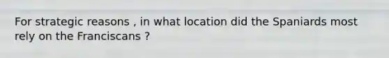 For strategic reasons , in what location did the Spaniards most rely on the Franciscans ?