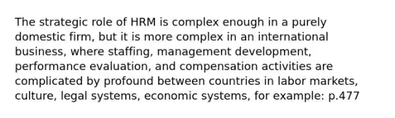 The strategic role of HRM is complex enough in a purely domestic firm, but it is more complex in an international business, where staffing, management development, performance evaluation, and compensation activities are complicated by profound between countries in labor markets, culture, legal systems, economic systems, for example: p.477