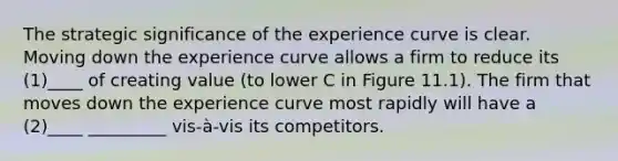 The strategic significance of the experience curve is clear. Moving down the experience curve allows a firm to reduce its (1)____ of creating value (to lower C in Figure 11.1). The firm that moves down the experience curve most rapidly will have a (2)____ _________ vis-à-vis its competitors.