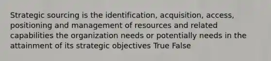 Strategic sourcing is the identification, acquisition, access, positioning and management of resources and related capabilities the organization needs or potentially needs in the attainment of its strategic objectives True False