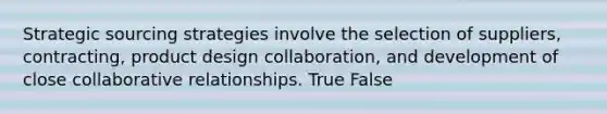 Strategic sourcing strategies involve the selection of suppliers, contracting, product design collaboration, and development of close collaborative relationships. True False