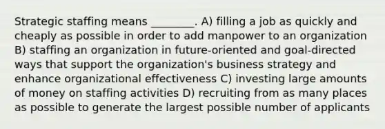 Strategic staffing means ________. A) filling a job as quickly and cheaply as possible in order to add manpower to an organization B) staffing an organization in future-oriented and goal-directed ways that support the organization's business strategy and enhance organizational effectiveness C) investing large amounts of money on staffing activities D) recruiting from as many places as possible to generate the largest possible number of applicants