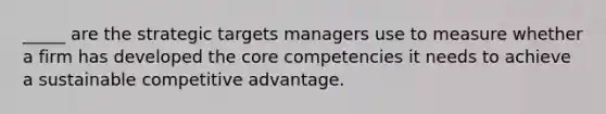 _____ are the strategic targets managers use to measure whether a firm has developed the core competencies it needs to achieve a sustainable competitive advantage.