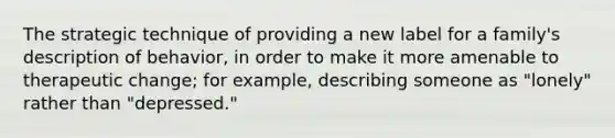 The strategic technique of providing a new label for a family's description of behavior, in order to make it more amenable to therapeutic change; for example, describing someone as "lonely" rather than "depressed."