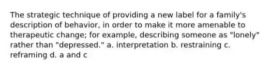 The strategic technique of providing a new label for a family's description of behavior, in order to make it more amenable to therapeutic change; for example, describing someone as "lonely" rather than "depressed." a. interpretation b. restraining c. reframing d. a and c