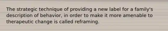 The strategic technique of providing a new label for a family's description of behavior, in order to make it more amenable to therapeutic change is called reframing.