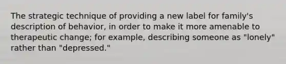 The strategic technique of providing a new label for family's description of behavior, in order to make it more amenable to therapeutic change; for example, describing someone as "lonely" rather than "depressed."