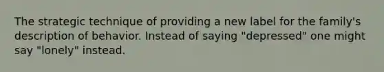 The strategic technique of providing a new label for the family's description of behavior. Instead of saying "depressed" one might say "lonely" instead.