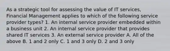 As a strategic tool for assessing the value of IT services, Financial Management applies to which of the following service provider types? 1. An internal service provider embedded within a business unit 2. An internal service provider that provides shared IT services 3. An external service provider A. All of the above B. 1 and 2 only C. 1 and 3 only D. 2 and 3 only