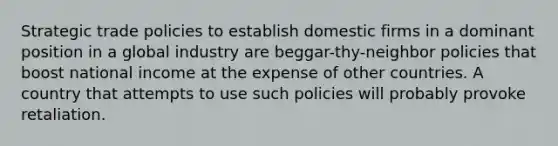 Strategic trade policies to establish domestic firms in a dominant position in a global industry are beggar-thy-neighbor policies that boost national income at the expense of other countries. A country that attempts to use such policies will probably provoke retaliation.