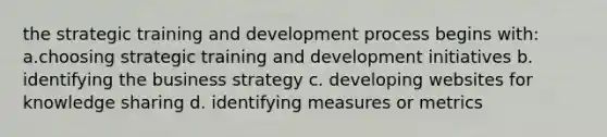 the strategic training and development process begins with: a.choosing strategic training and development initiatives b. identifying the business strategy c. developing websites for knowledge sharing d. identifying measures or metrics