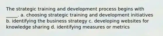 The strategic training and development process begins with _____. a. choosing strategic training and development initiatives b. identifying the business strategy c. developing websites for knowledge sharing d. identifying measures or metrics