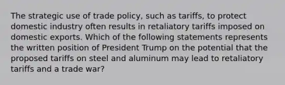 The strategic use of trade policy, such as tariffs, to protect domestic industry often results in retaliatory tariffs imposed on domestic exports. Which of the following statements represents the written position of President Trump on the potential that the proposed tariffs on steel and aluminum may lead to retaliatory tariffs and a trade war?