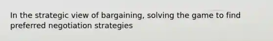 In the strategic view of bargaining, solving the game to find preferred negotiation strategies