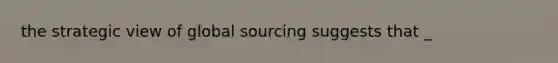 the strategic view of global sourcing suggests that _