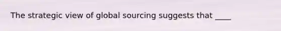 The strategic view of global sourcing suggests that ____