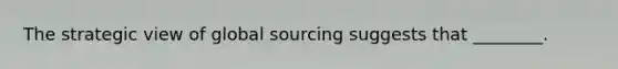 The strategic view of global sourcing suggests that ________.