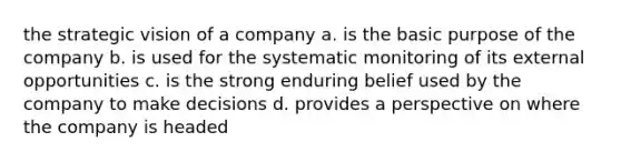 the strategic vision of a company a. is the basic purpose of the company b. is used for the systematic monitoring of its external opportunities c. is the strong enduring belief used by the company to make decisions d. provides a perspective on where the company is headed