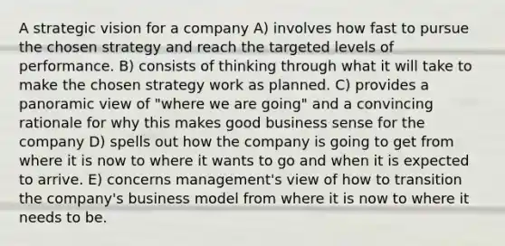 A strategic vision for a company A) involves how fast to pursue the chosen strategy and reach the targeted levels of performance. B) consists of thinking through what it will take to make the chosen strategy work as planned. C) provides a panoramic view of "where we are going" and a convincing rationale for why this makes good business sense for the company D) spells out how the company is going to get from where it is now to where it wants to go and when it is expected to arrive. E) concerns management's view of how to transition the company's business model from where it is now to where it needs to be.