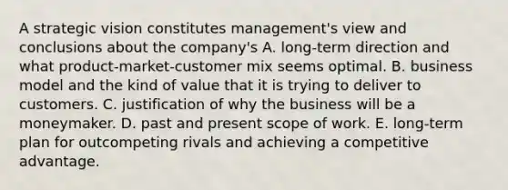 A strategic vision constitutes management's view and conclusions about the company's A. long-term direction and what product-market-customer mix seems optimal. B. business model and the kind of value that it is trying to deliver to customers. C. justification of why the business will be a moneymaker. D. past and present scope of work. E. long-term plan for outcompeting rivals and achieving a competitive advantage.