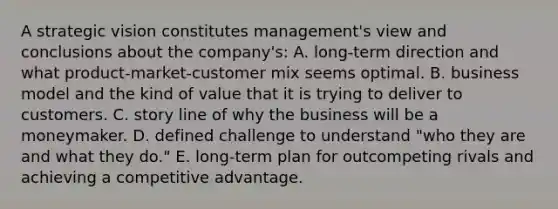 A strategic vision constitutes management's view and conclusions about the company's: A. long-term direction and what product-market-customer mix seems optimal. B. business model and the kind of value that it is trying to deliver to customers. C. story line of why the business will be a moneymaker. D. defined challenge to understand "who they are and what they do." E. long-term plan for outcompeting rivals and achieving a competitive advantage.