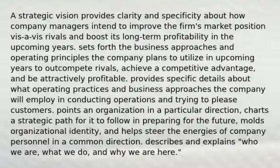 A strategic vision provides clarity and specificity about how company managers intend to improve the firm's market position vis-a-vis rivals and boost its long-term profitability in the upcoming years. sets forth the business approaches and operating principles the company plans to utilize in upcoming years to outcompete rivals, achieve a competitive advantage, and be attractively profitable. provides specific details about what operating practices and business approaches the company will employ in conducting operations and trying to please customers. points an organization in a particular direction, charts a strategic path for it to follow in preparing for the future, molds organizational identity, and helps steer the energies of company personnel in a common direction. describes and explains "who we are, what we do, and why we are here."