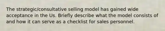 The strategic/consultative selling model has gained wide acceptance in the Us. Briefly describe what the model consists of and how it can serve as a checklist for sales personnel.