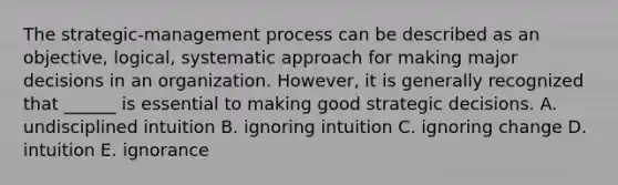 The​ strategic-management process can be described as an​ objective, logical, systematic approach for making major decisions in an organization.​ However, it is generally recognized that​ ______ is essential to making good strategic decisions. A. undisciplined intuition B. ignoring intuition C. ignoring change D. intuition E. ignorance