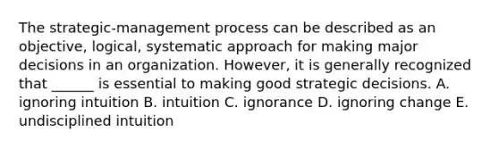 The​ strategic-management process can be described as an​ objective, logical, systematic approach for making major decisions in an organization.​ However, it is generally recognized that​ ______ is essential to making good strategic decisions. A. ignoring intuition B. intuition C. ignorance D. ignoring change E. undisciplined intuition