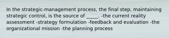 In the strategic-management process, the final step, maintaining strategic control, is the source of _____. -the current reality assessment -strategy formulation -feedback and evaluation -the organizational mission -the planning process