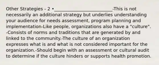 Other Strategies - 2 •__________________________-This is not necessarily an additional strategy but underlies understanding your audience for needs assessment, program planning and implementation-Like people, organizations also have a "culture". -Consists of norms and traditions that are generated by and linked to the community.-The culture of an organization expresses what is and what is not considered important for the organization.-Should begin with an assessment or cultural audit to determine if the culture hinders or supports health promotion.