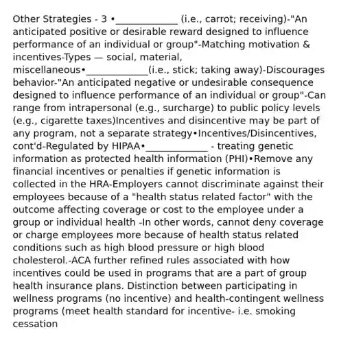 Other Strategies - 3 •_____________ (i.e., carrot; receiving)-"An anticipated positive or desirable reward designed to influence performance of an individual or group"-Matching motivation & incentives-Types — social, material, miscellaneous•_____________(i.e., stick; taking away)-Discourages behavior-"An anticipated negative or undesirable consequence designed to influence performance of an individual or group"-Can range from intrapersonal (e.g., surcharge) to public policy levels (e.g., cigarette taxes)Incentives and disincentive may be part of any program, not a separate strategy•Incentives/Disincentives, cont'd-Regulated by HIPAA•_____________ - treating genetic information as protected health information (PHI)•Remove any financial incentives or penalties if genetic information is collected in the HRA-Employers cannot discriminate against their employees because of a "health status related factor" with the outcome affecting coverage or cost to the employee under a group or individual health -In other words, cannot deny coverage or charge employees more because of health status related conditions such as high blood pressure or high blood cholesterol.-ACA further refined rules associated with how incentives could be used in programs that are a part of group health insurance plans. Distinction between participating in wellness programs (no incentive) and health-contingent wellness programs (meet health standard for incentive- i.e. smoking cessation