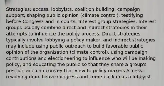 Strategies: access, lobbyists, coalition building, campaign support, shaping public opinion (climate control), testifying before Congress and in courts. Interest group strategies. Interest groups usually combine direct and indirect strategies in their attempts to influence the policy process. Direct strategies typically involve lobbying a policy maker, and indirect strategies may include using public outreach to build favorable public opinion of the organization (climate control), using campaign contributions and electioneering to influence who will be making policy, and educating the public so that they share a group's position and can convey that view to policy makers Access- revolving door. Leave congress and come back in as a lobbyist