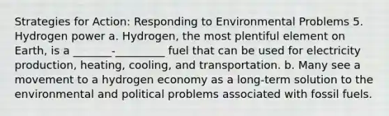 Strategies for Action: Responding to Environmental Problems 5. Hydrogen power a. Hydrogen, the most plentiful element on Earth, is a _______-_________ fuel that can be used for electricity production, heating, cooling, and transportation. b. Many see a movement to a hydrogen economy as a long-term solution to the environmental and political problems associated with fossil fuels.