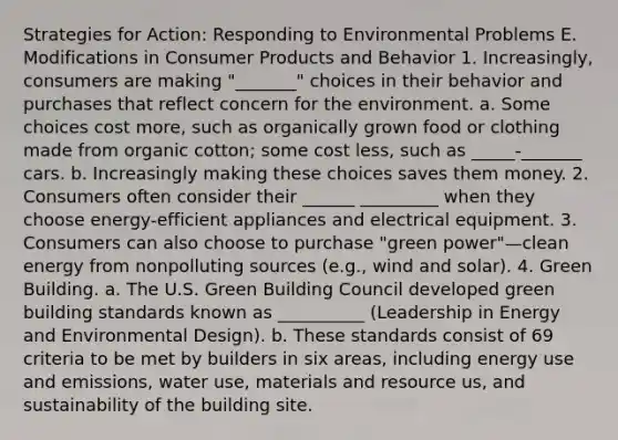 Strategies for Action: Responding to Environmental Problems E. Modifications in Consumer Products and Behavior 1. Increasingly, consumers are making "_______" choices in their behavior and purchases that reflect concern for the environment. a. Some choices cost more, such as organically grown food or clothing made from organic cotton; some cost less, such as _____-_______ cars. b. Increasingly making these choices saves them money. 2. Consumers often consider their ______ _________ when they choose energy-efficient appliances and electrical equipment. 3. Consumers can also choose to purchase "green power"—clean energy from nonpolluting sources (e.g., wind and solar). 4. Green Building. a. The U.S. Green Building Council developed green building standards known as __________ (Leadership in Energy and Environmental Design). b. These standards consist of 69 criteria to be met by builders in six areas, including energy use and emissions, water use, materials and resource us, and sustainability of the building site.