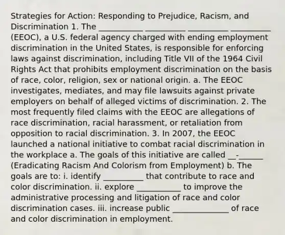 Strategies for Action: Responding to Prejudice, Racism, and Discrimination 1. The ___________ __________ __________ __________ (EEOC), a U.S. federal agency charged with ending employment discrimination in the United States, is responsible for enforcing laws against discrimination, including Title VII of the 1964 Civil Rights Act that prohibits employment discrimination on the basis of race, color, religion, sex or national origin. a. The EEOC investigates, mediates, and may file lawsuits against private employers on behalf of alleged victims of discrimination. 2. The most frequently filed claims with the EEOC are allegations of race discrimination, racial harassment, or retaliation from opposition to racial discrimination. 3. In 2007, the EEOC launched a national initiative to combat racial discrimination in the workplace a. The goals of this initiative are called __-______ (Eradicating Racism And Colorism from Employment) b. The goals are to: i. identify __________ that contribute to race and color discrimination. ii. explore ___________ to improve the administrative processing and litigation of race and color discrimination cases. iii. increase public ______________ of race and color discrimination in employment.