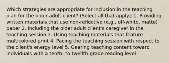 Which strategies are appropriate for inclusion in the teaching plan for the older adult​ client? ​(Select all that​ apply.) 1. Providing written materials that use​ non-reflective (e.g.,​ off-white, matte) paper 2. Including the older adult​ client's caregiver in the teaching session 3. Using teaching materials that feature multicolored print 4. Pacing the teaching session with respect to the​ client's energy level 5. Gearing teaching content toward individuals with a​ tenth- to​ twelfth-grade reading level