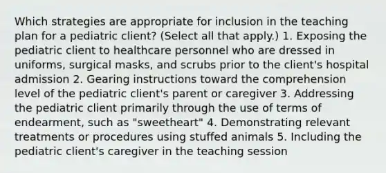 Which strategies are appropriate for inclusion in the teaching plan for a pediatric​ client? ​(Select all that​ apply.) 1. Exposing the pediatric client to healthcare personnel who are dressed in​ uniforms, surgical​ masks, and scrubs prior to the​ client's hospital admission 2. Gearing instructions toward the comprehension level of the pediatric​ client's parent or caregiver 3. Addressing the pediatric client primarily through the use of terms of​ endearment, such as​ "sweetheart" 4. Demonstrating relevant treatments or procedures using stuffed animals 5. Including the pediatric​ client's caregiver in the teaching session