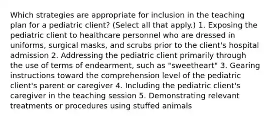 Which strategies are appropriate for inclusion in the teaching plan for a pediatric​ client? ​(Select all that​ apply.) 1. Exposing the pediatric client to healthcare personnel who are dressed in​ uniforms, surgical​ masks, and scrubs prior to the​ client's hospital admission 2. Addressing the pediatric client primarily through the use of terms of​ endearment, such as​ "sweetheart" 3. Gearing instructions toward the comprehension level of the pediatric​ client's parent or caregiver 4. Including the pediatric​ client's caregiver in the teaching session 5. Demonstrating relevant treatments or procedures using stuffed animals