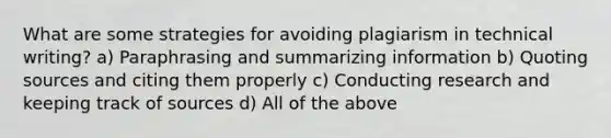 What are some strategies for avoiding plagiarism in technical writing? a) Paraphrasing and summarizing information b) Quoting sources and citing them properly c) Conducting research and keeping track of sources d) All of the above