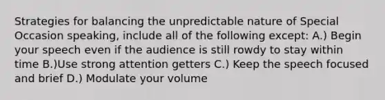 Strategies for balancing the unpredictable nature of Special Occasion speaking, include all of the following except: A.) Begin your speech even if the audience is still rowdy to stay within time B.)Use strong attention getters C.) Keep the speech focused and brief D.) Modulate your volume