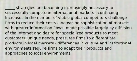 _____ strategies are becoming increasingly necessary to successfully compete in international markets - continuing increases in the number of viable global competitors challenge firms to reduce their costs - increasing sophistication of markets with greater information flows, made possible largely by diffusion of the Internet and desire for specialized products to meet customers' unique needs, pressures firms to differentiate products in local markets - differences in culture and institutional environments require firms to adapt their products and approaches to local environments