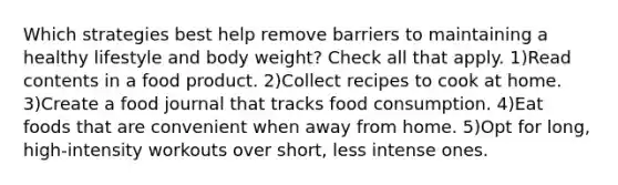 Which strategies best help remove barriers to maintaining a healthy lifestyle and body weight? Check all that apply. 1)Read contents in a food product. 2)Collect recipes to cook at home. 3)Create a food journal that tracks food consumption. 4)Eat foods that are convenient when away from home. 5)Opt for long, high-intensity workouts over short, less intense ones.