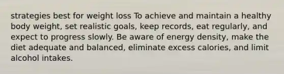 strategies best for weight loss To achieve and maintain a healthy body weight, set realistic goals, keep records, eat regularly, and expect to progress slowly. Be aware of energy density, make the diet adequate and balanced, eliminate excess calories, and limit alcohol intakes.