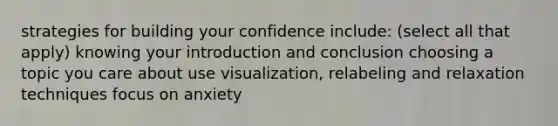 strategies for building your confidence include: (select all that apply) knowing your introduction and conclusion choosing a topic you care about use visualization, relabeling and relaxation techniques focus on anxiety