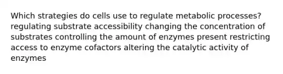 Which strategies do cells use to regulate metabolic processes? regulating substrate accessibility changing the concentration of substrates controlling the amount of enzymes present restricting access to enzyme cofactors altering the catalytic activity of enzymes