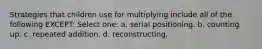 Strategies that children use for multiplying include all of the following EXCEPT: Select one: a. serial positioning. b. counting up. c. repeated addition. d. reconstructing.