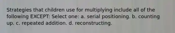 Strategies that children use for multiplying include all of the following EXCEPT: Select one: a. serial positioning. b. counting up. c. repeated addition. d. reconstructing.