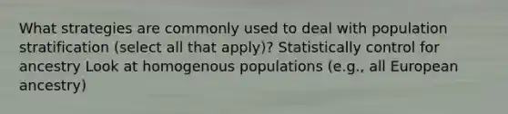 What strategies are commonly used to deal with population stratification (select all that apply)? Statistically control for ancestry Look at homogenous populations (e.g., all European ancestry)